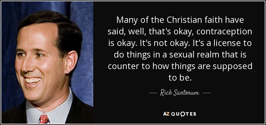 Many of the Christian faith have said, well, that's okay, contraception is okay. It’s not okay. It’s a license to do things in a sexual realm that is counter to how things are supposed to be. - Rick Santorum