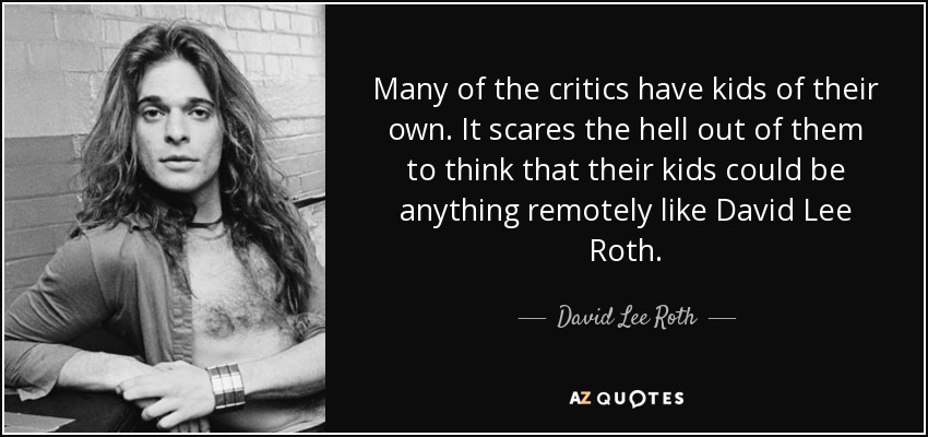 Many of the critics have kids of their own. It scares the hell out of them to think that their kids could be anything remotely like David Lee Roth. - David Lee Roth