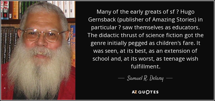 Many of the early greats of sf  Hugo Gernsback (publisher of Amazing Stories) in particular  saw themselves as educators. The didactic thrust of science fiction got the genre initially pegged as children's fare. It was seen, at its best, as an extension of school and, at its worst, as teenage wish fulfillment. - Samuel R. Delany