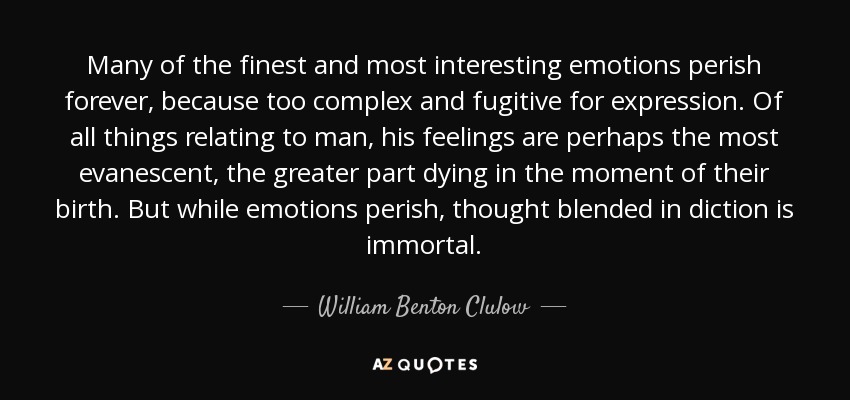 Many of the finest and most interesting emotions perish forever, because too complex and fugitive for expression. Of all things relating to man, his feelings are perhaps the most evanescent, the greater part dying in the moment of their birth. But while emotions perish, thought blended in diction is immortal. - William Benton Clulow