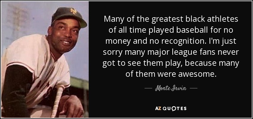 Many of the greatest black athletes of all time played baseball for no money and no recognition. I'm just sorry many major league fans never got to see them play, because many of them were awesome. - Monte Irvin