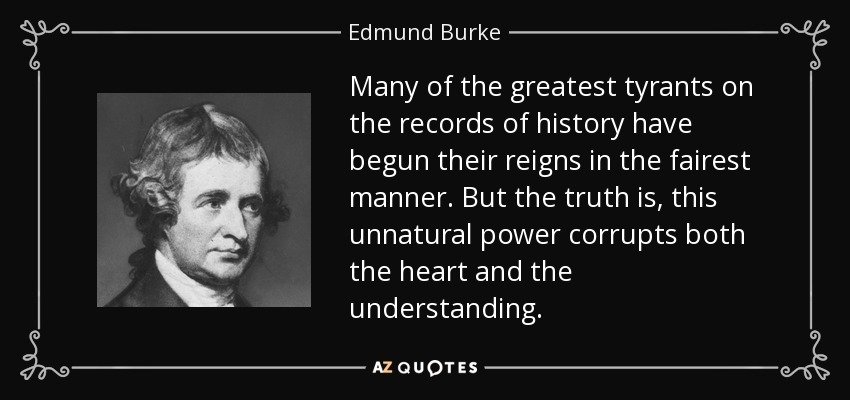 Many of the greatest tyrants on the records of history have begun their reigns in the fairest manner. But the truth is, this unnatural power corrupts both the heart and the understanding. - Edmund Burke