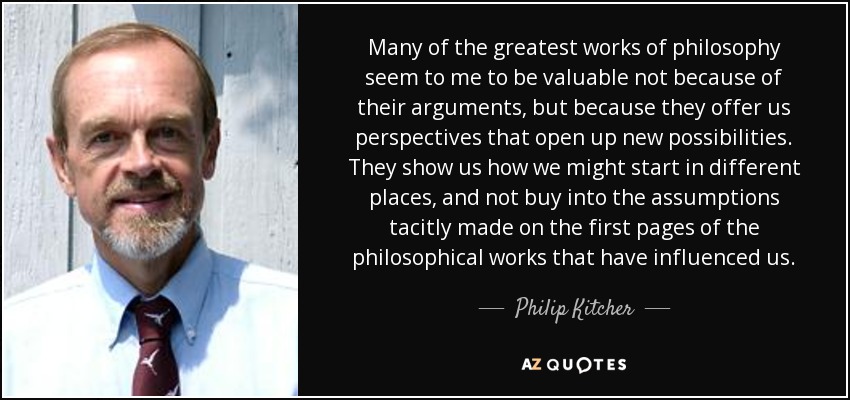 Many of the greatest works of philosophy seem to me to be valuable not because of their arguments, but because they offer us perspectives that open up new possibilities. They show us how we might start in different places, and not buy into the assumptions tacitly made on the first pages of the philosophical works that have influenced us. - Philip Kitcher