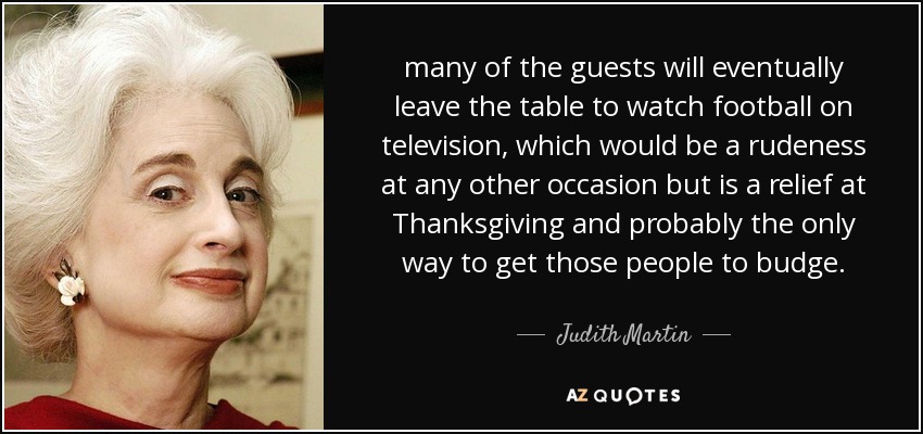 many of the guests will eventually leave the table to watch football on television, which would be a rudeness at any other occasion but is a relief at Thanksgiving and probably the only way to get those people to budge. - Judith Martin