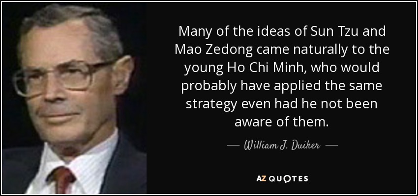 Many of the ideas of Sun Tzu and Mao Zedong came naturally to the young Ho Chi Minh, who would probably have applied the same strategy even had he not been aware of them. - William J. Duiker