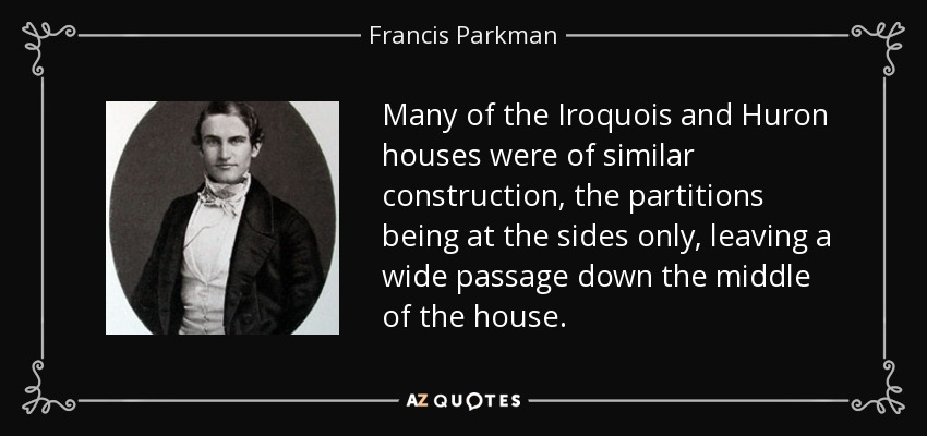 Many of the Iroquois and Huron houses were of similar construction, the partitions being at the sides only, leaving a wide passage down the middle of the house. - Francis Parkman