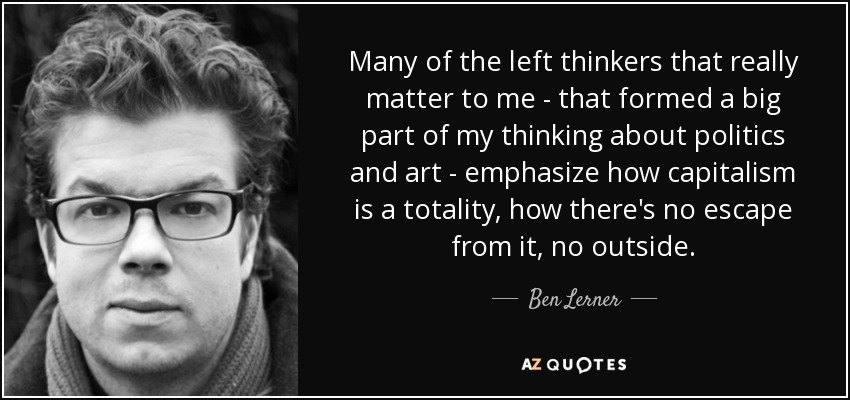 Many of the left thinkers that really matter to me - that formed a big part of my thinking about politics and art - emphasize how capitalism is a totality, how there's no escape from it, no outside. - Ben Lerner
