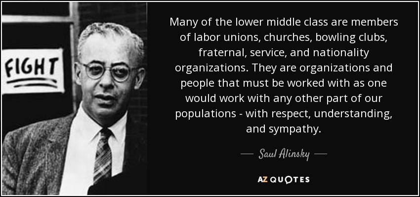 Many of the lower middle class are members of labor unions, churches, bowling clubs, fraternal, service, and nationality organizations. They are organizations and people that must be worked with as one would work with any other part of our populations - with respect, understanding, and sympathy. - Saul Alinsky