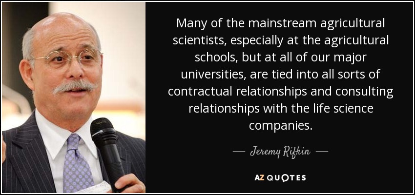 Many of the mainstream agricultural scientists, especially at the agricultural schools, but at all of our major universities, are tied into all sorts of contractual relationships and consulting relationships with the life science companies. - Jeremy Rifkin