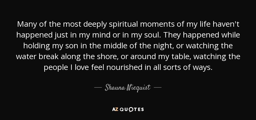 Many of the most deeply spiritual moments of my life haven't happened just in my mind or in my soul. They happened while holding my son in the middle of the night, or watching the water break along the shore, or around my table, watching the people I love feel nourished in all sorts of ways. - Shauna Niequist