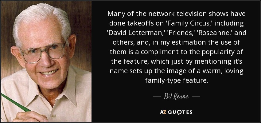 Many of the network television shows have done takeoffs on 'Family Circus,' including 'David Letterman,' 'Friends,' 'Roseanne,' and others, and, in my estimation the use of them is a compliment to the popularity of the feature, which just by mentioning it's name sets up the image of a warm, loving family-type feature. - Bil Keane