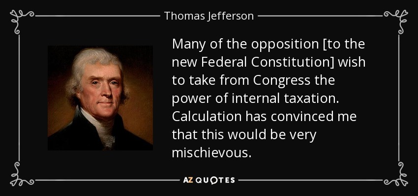 Many of the opposition [to the new Federal Constitution] wish to take from Congress the power of internal taxation. Calculation has convinced me that this would be very mischievous. - Thomas Jefferson