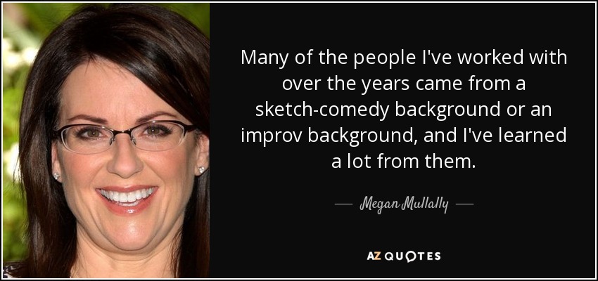 Many of the people I've worked with over the years came from a sketch-comedy background or an improv background, and I've learned a lot from them. - Megan Mullally
