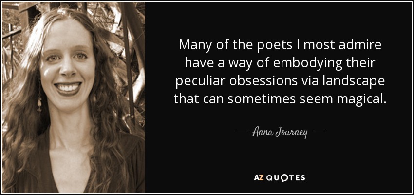 Many of the poets I most admire have a way of embodying their peculiar obsessions via landscape that can sometimes seem magical. - Anna Journey