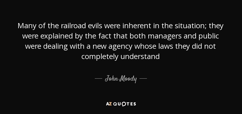 Many of the railroad evils were inherent in the situation; they were explained by the fact that both managers and public were dealing with a new agency whose laws they did not completely understand - John Moody