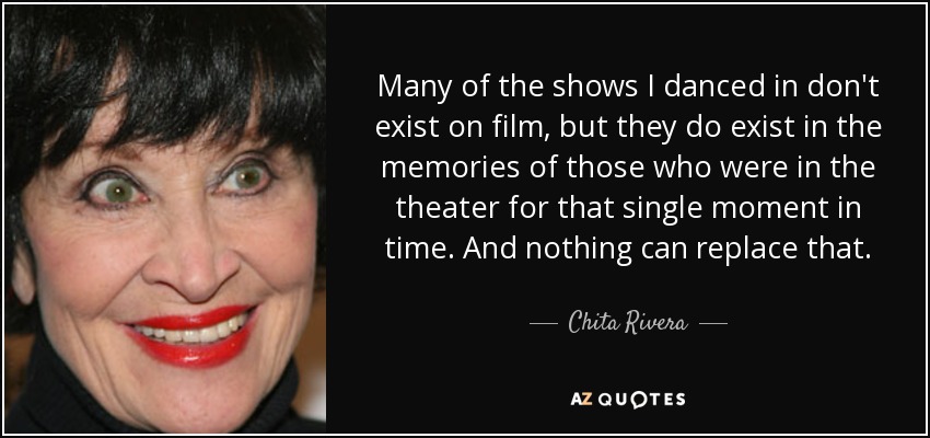 Many of the shows I danced in don't exist on film, but they do exist in the memories of those who were in the theater for that single moment in time. And nothing can replace that. - Chita Rivera