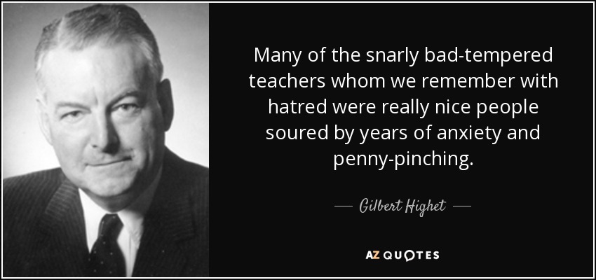 Many of the snarly bad-tempered teachers whom we remember with hatred were really nice people soured by years of anxiety and penny-pinching. - Gilbert Highet