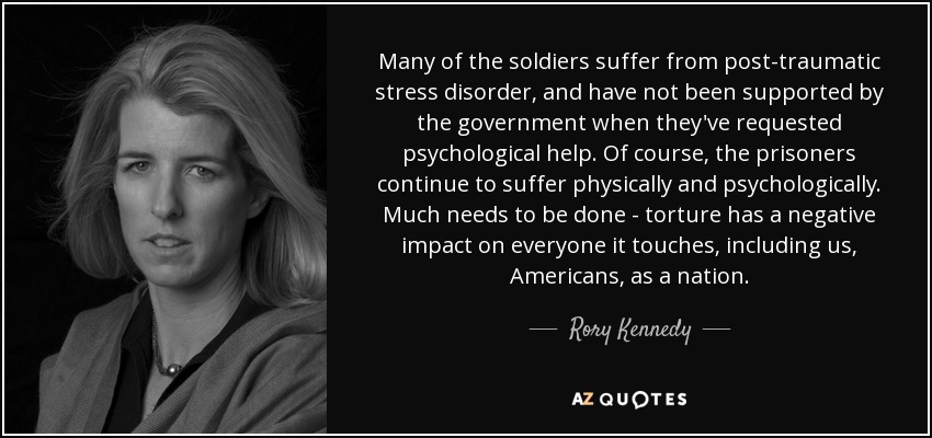 Many of the soldiers suffer from post-traumatic stress disorder, and have not been supported by the government when they've requested psychological help. Of course, the prisoners continue to suffer physically and psychologically. Much needs to be done - torture has a negative impact on everyone it touches, including us, Americans, as a nation. - Rory Kennedy
