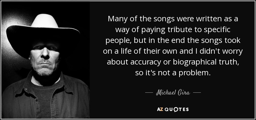 Many of the songs were written as a way of paying tribute to specific people, but in the end the songs took on a life of their own and I didn't worry about accuracy or biographical truth, so it's not a problem. - Michael Gira
