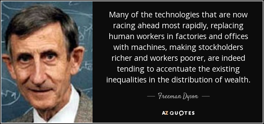 Many of the technologies that are now racing ahead most rapidly, replacing human workers in factories and offices with machines, making stockholders richer and workers poorer, are indeed tending to accentuate the existing inequalities in the distribution of wealth. - Freeman Dyson