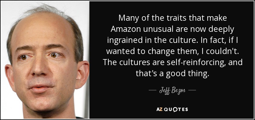 Many of the traits that make Amazon unusual are now deeply ingrained in the culture. In fact, if I wanted to change them, I couldn't. The cultures are self-reinforcing, and that's a good thing. - Jeff Bezos