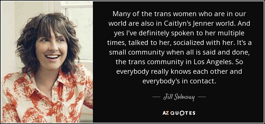 Many of the trans women who are in our world are also in Caitlyn's Jenner world. And yes I've definitely spoken to her multiple times, talked to her, socialized with her. It's a small community when all is said and done, the trans community in Los Angeles. So everybody really knows each other and everybody's in contact. - Jill Soloway