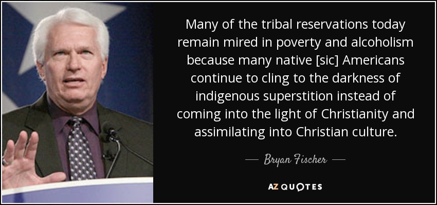 Many of the tribal reservations today remain mired in poverty and alcoholism because many native [sic] Americans continue to cling to the darkness of indigenous superstition instead of coming into the light of Christianity and assimilating into Christian culture. - Bryan Fischer