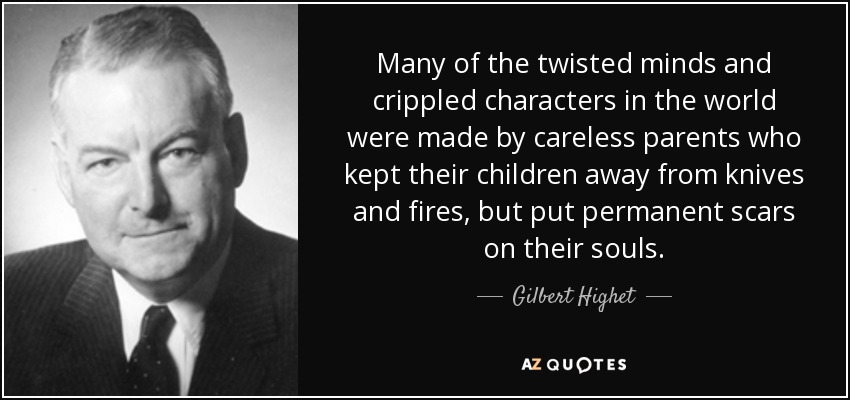 Many of the twisted minds and crippled characters in the world were made by careless parents who kept their children away from knives and fires, but put permanent scars on their souls. - Gilbert Highet