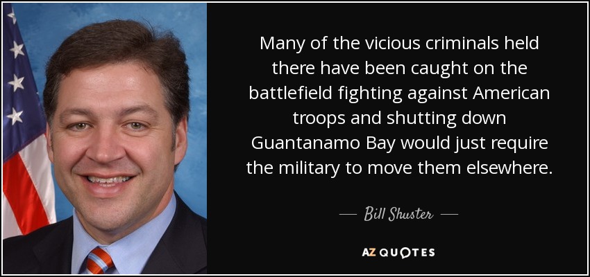 Many of the vicious criminals held there have been caught on the battlefield fighting against American troops and shutting down Guantanamo Bay would just require the military to move them elsewhere. - Bill Shuster