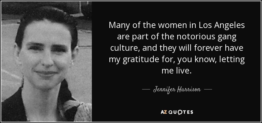 Many of the women in Los Angeles are part of the notorious gang culture, and they will forever have my gratitude for, you know, letting me live. - Jennifer Harrison