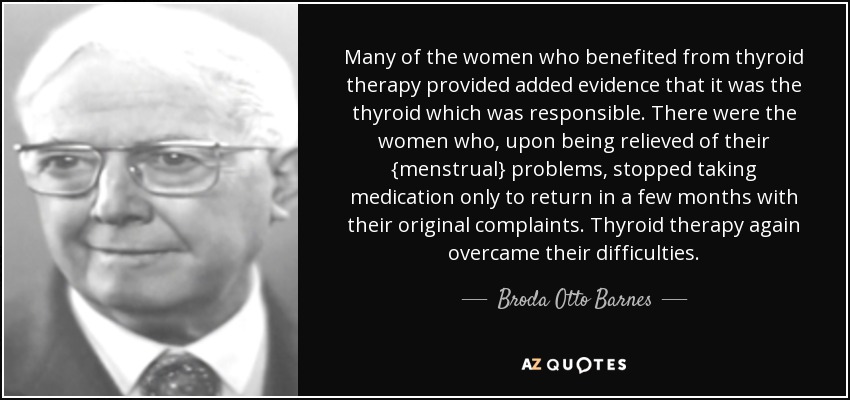 Many of the women who benefited from thyroid therapy provided added evidence that it was the thyroid which was responsible. There were the women who, upon being relieved of their {menstrual} problems, stopped taking medication only to return in a few months with their original complaints. Thyroid therapy again overcame their difficulties. - Broda Otto Barnes