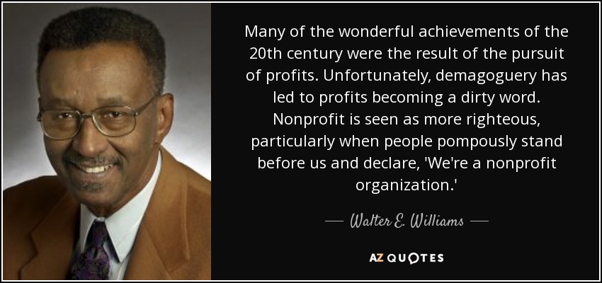 Many of the wonderful achievements of the 20th century were the result of the pursuit of profits. Unfortunately, demagoguery has led to profits becoming a dirty word. Nonprofit is seen as more righteous, particularly when people pompously stand before us and declare, 'We're a nonprofit organization.' - Walter E. Williams