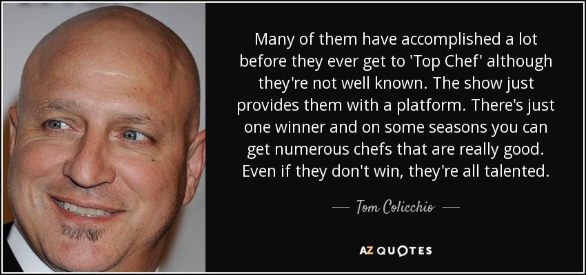 Many of them have accomplished a lot before they ever get to 'Top Chef' although they're not well known. The show just provides them with a platform. There's just one winner and on some seasons you can get numerous chefs that are really good. Even if they don't win, they're all talented. - Tom Colicchio
