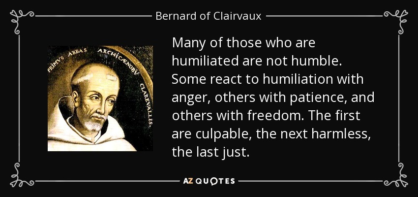 Many of those who are humiliated are not humble. Some react to humiliation with anger, others with patience, and others with freedom. The first are culpable, the next harmless, the last just. - Bernard of Clairvaux