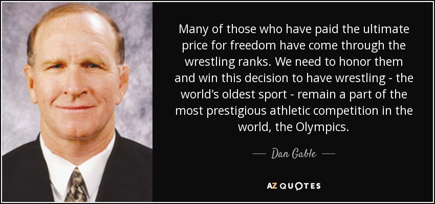 Many of those who have paid the ultimate price for freedom have come through the wrestling ranks. We need to honor them and win this decision to have wrestling - the world's oldest sport - remain a part of the most prestigious athletic competition in the world, the Olympics. - Dan Gable