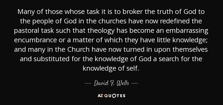 Many of those whose task it is to broker the truth of God to the people of God in the churches have now redefined the pastoral task such that theology has become an embarrassing encumbrance or a matter of which they have little knowledge; and many in the Church have now turned in upon themselves and substituted for the knowledge of God a search for the knowledge of self. - David F. Wells