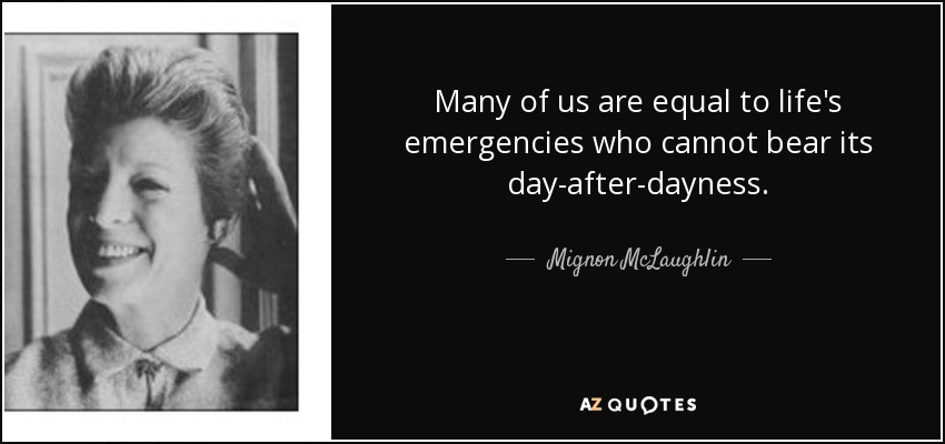Many of us are equal to life's emergencies who cannot bear its day-after-dayness. - Mignon McLaughlin