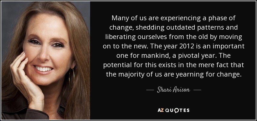 Many of us are experiencing a phase of change, shedding outdated patterns and liberating ourselves from the old by moving on to the new. The year 2012 is an important one for mankind, a pivotal year. The potential for this exists in the mere fact that the majority of us are yearning for change. - Shari Arison