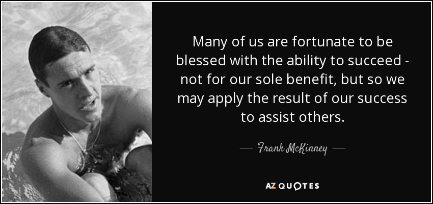 Many of us are fortunate to be blessed with the ability to succeed - not for our sole benefit, but so we may apply the result of our success to assist others. - Frank McKinney