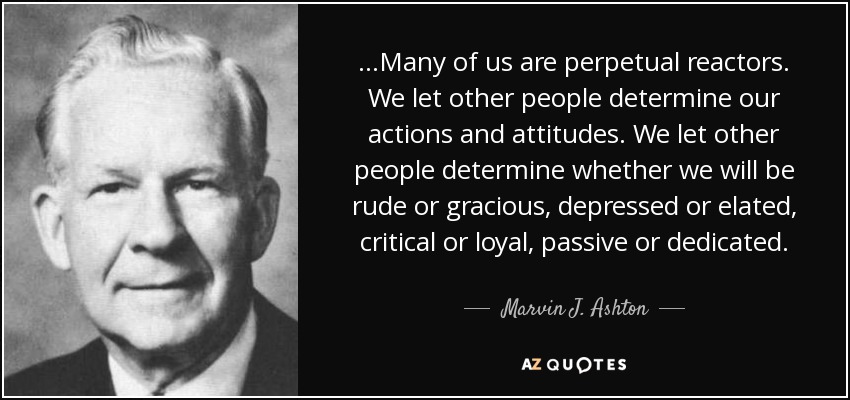 ...Many of us are perpetual reactors. We let other people determine our actions and attitudes. We let other people determine whether we will be rude or gracious, depressed or elated, critical or loyal, passive or dedicated. - Marvin J. Ashton