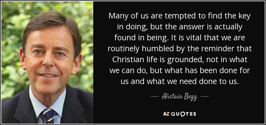 Many of us are tempted to find the key in doing, but the answer is actually found in being. It is vital that we are routinely humbled by the reminder that Christian life is grounded, not in what we can do, but what has been done for us and what we need done to us. - Alistair Begg