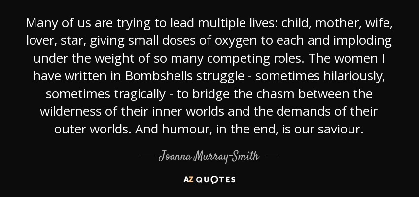 Many of us are trying to lead multiple lives: child, mother, wife, lover, star, giving small doses of oxygen to each and imploding under the weight of so many competing roles. The women I have written in Bombshells struggle - sometimes hilariously, sometimes tragically - to bridge the chasm between the wilderness of their inner worlds and the demands of their outer worlds. And humour, in the end, is our saviour. - Joanna Murray-Smith