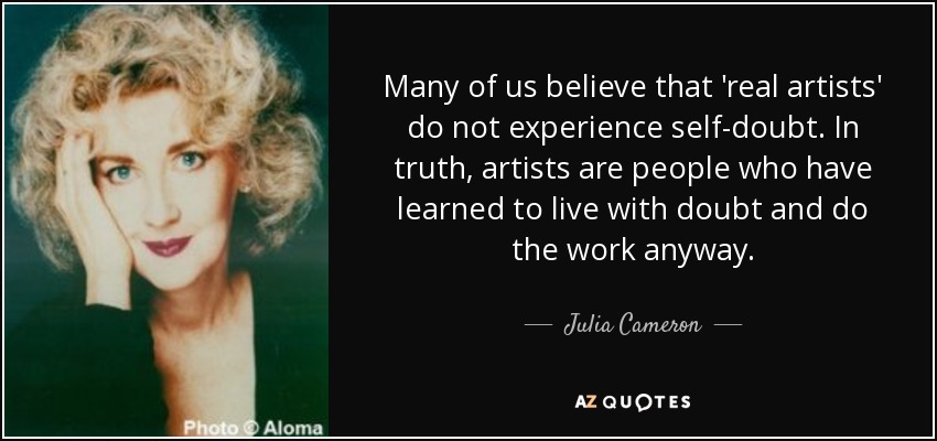 Many of us believe that 'real artists' do not experience self-doubt. In truth, artists are people who have learned to live with doubt and do the work anyway. - Julia Cameron