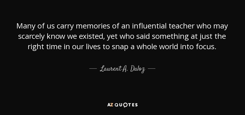 Many of us carry memories of an influential teacher who may scarcely know we existed, yet who said something at just the right time in our lives to snap a whole world into focus. - Laurent A. Daloz