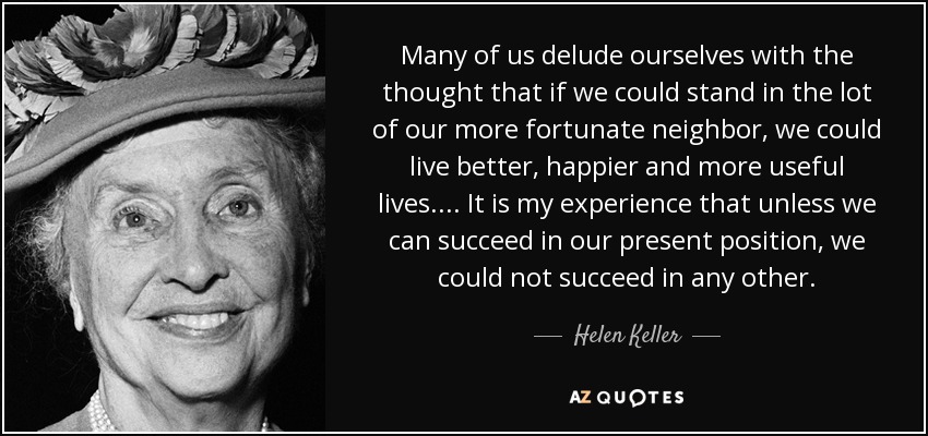Many of us delude ourselves with the thought that if we could stand in the lot of our more fortunate neighbor, we could live better, happier and more useful lives. ... It is my experience that unless we can succeed in our present position, we could not succeed in any other. - Helen Keller