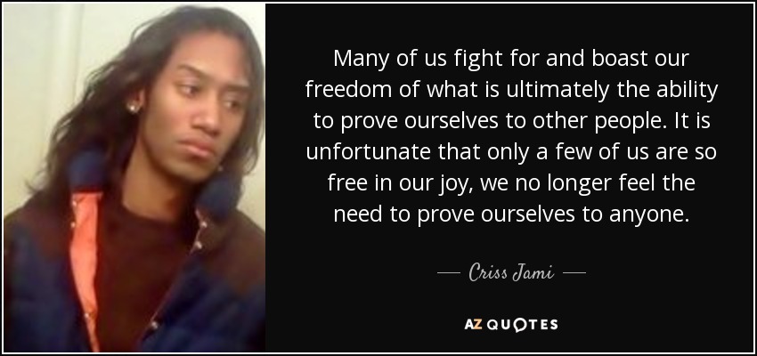 Many of us fight for and boast our freedom of what is ultimately the ability to prove ourselves to other people. It is unfortunate that only a few of us are so free in our joy, we no longer feel the need to prove ourselves to anyone. - Criss Jami