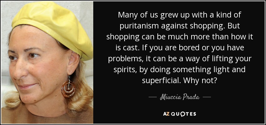 Many of us grew up with a kind of puritanism against shopping. But shopping can be much more than how it is cast. If you are bored or you have problems, it can be a way of lifting your spirits, by doing something light and superficial. Why not? - Miuccia Prada