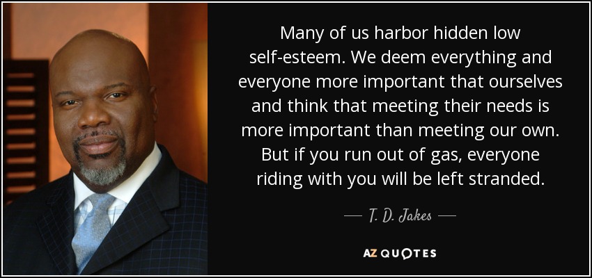 Many of us harbor hidden low self-esteem. We deem everything and everyone more important that ourselves and think that meeting their needs is more important than meeting our own. But if you run out of gas, everyone riding with you will be left stranded. - T. D. Jakes