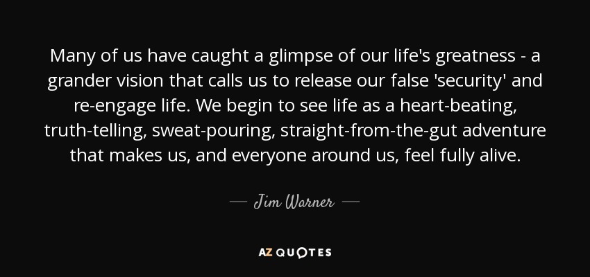 Many of us have caught a glimpse of our life's greatness - a grander vision that calls us to release our false 'security' and re-engage life. We begin to see life as a heart-beating, truth-telling, sweat-pouring, straight-from-the-gut adventure that makes us, and everyone around us, feel fully alive. - Jim Warner