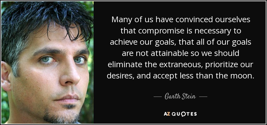 Many of us have convinced ourselves that compromise is necessary to achieve our goals, that all of our goals are not attainable so we should eliminate the extraneous, prioritize our desires, and accept less than the moon. - Garth Stein